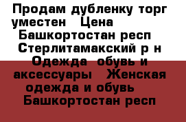 Продам дубленку,торг уместен › Цена ­ 10 000 - Башкортостан респ., Стерлитамакский р-н Одежда, обувь и аксессуары » Женская одежда и обувь   . Башкортостан респ.